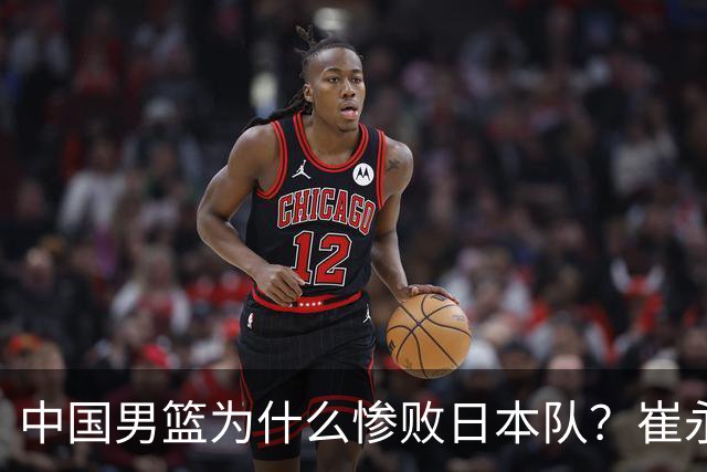 中国男篮为什么惨败日本队？崔永熙一针见血说出原因，说得实在